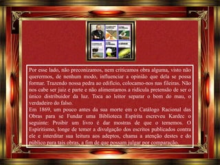 Por esse lado, não preconizamos, nem criticamos obra alguma, visto não 
querermos, de nenhum modo, influenciar a opinião que dela se possa 
formar. Trazendo nossa pedra ao edifício, colocamo-nos nas fileiras. Não 
nos cabe ser juiz e parte e não alimentamos a ridícula pretensão de ser o 
único distribuidor da luz. Toca ao leitor separar o bom do mau, o 
verdadeiro do falso. 
Em 1869, um pouco antes da sua morte em o Catálogo Racional das 
Obras para se Fundar uma Biblioteca Espírita escreveu Kardec o 
seguinte: Proibir um livro é dar mostras de que o tememos. O 
Espiritismo, longe de temer a divulgação dos escritos publicados contra 
ele e interditar sua leitura aos adeptos, chama a atenção destes e do 
público para tais obras, a fim de que possam julgar por comparação. 
Clique para avançar 
 