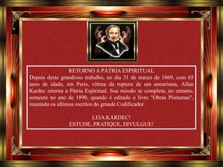 Clique para avançar 
RETORNO A PÁTRIA ESPIRITUAL 
Depois deste grandioso trabalho, no dia 31 de março de 1869, com 65 
anos de idade, em Paris, vítima da ruptura de um aneurisma, Allan 
Kardec retorna à Pátria Espiritual. Sua missão se completa, no entanto, 
somente no ano de 1890, quando é editado o livro "Obras Póstumas", 
reunindo os últimos escritos do grande Codificador. 
LEIA KARDEC! 
ESTUDE, PRATIQUE, DIVULGUE! 
