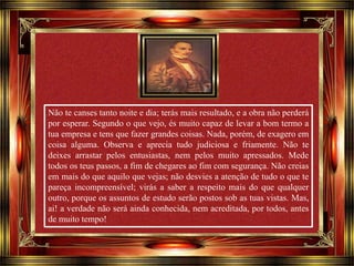 Não te canses tanto noite e dia; terás mais resultado, e a obra não perderá 
por esperar. Segundo o que vejo, és muito capaz de levar a bom termo a 
tua empresa e tens que fazer grandes coisas. Nada, porém, de exagero em 
coisa alguma. Observa e aprecia tudo judiciosa e friamente. Não te 
deixes arrastar pelos entusiastas, nem pelos muito apressados. Mede 
todos os teus passos, a fim de chegares ao fim com segurança. Não creias 
em mais do que aquilo que vejas; não desvies a atenção de tudo o que te 
pareça incompreensível; virás a saber a respeito mais do que qualquer 
outro, porque os assuntos de estudo serão postos sob as tuas vistas. Mas, 
ai! a verdade não será ainda conhecida, nem acreditada, por todos, antes 
de muito tempo! 
Clique para avançar 
 