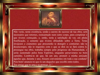 Não verás, nesta existência, senão a aurora do sucesso de tua obra; será 
necessário que retornes, reencarnado num outro corpo, para completar o 
que tiveres começado, e, então, terás a satisfação de ver, em plena 
frutificação, a semente que tiveres difundido sobre a Terra. Terás 
invejosos e ciumentos que procurarão te denegrir e contrariar; não te 
desencorajes; não te inquietes com o que se dirá ou se fará contra ti; 
prossegue tua obra; trabalha sempre pelo progresso da Humanidade, e 
serás sustentado pelos bons Espíritos, enquanto perseverares no bom 
caminho. Lembra-te de que, há um ano, prometi a minha amizade 
àqueles que, durante o ano, fossem convenientes em toda a sua conduta? 
Pois bem! anuncio-te que és um daqueles que escolhi entre todos. 
Teu amigo que te ama e te protege, Z.” 
Clique para avançar 
 
