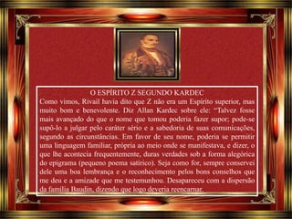 Clique para avançar 
O ESPÍRITO Z SEGUNDO KARDEC 
Como vimos, Rivail havia dito que Z não era um Espírito superior, mas 
muito bom e benevolente. Diz Allan Kardec sobre ele: “Talvez fosse 
mais avançado do que o nome que tomou poderia fazer supor; pode-se 
supô-lo a julgar pelo caráter sério e a sabedoria de suas comunicações, 
segundo as circunstâncias. Em favor de seu nome, poderia se permitir 
uma linguagem familiar, própria ao meio onde se manifestava, e dizer, o 
que lhe acontecia frequentemente, duras verdades sob a forma alegórica 
do epigrama (pequeno poema satírico). Seja como for, sempre conservei 
dele uma boa lembrança e o reconhecimento pelos bons conselhos que 
me deu e a amizade que me testemunhou. Desapareceu com a dispersão 
da família Baudin, dizendo que logo deveria reencarnar. 
 