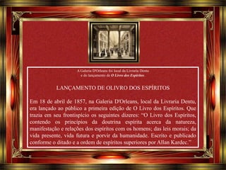 Clique para avançar 
A Galeria D'Orleans foi local da Livraria Dentu 
e do lançamento de O Livro dos Espíritos. 
LANÇAMENTO DE OLIVRO DOS ESPÍRITOS 
Em 18 de abril de 1857, na Galeria D'Orleans, local da Livraria Dentu, 
era lançado ao público a primeira edição de O Livro dos Espíritos. Que 
trazia em seu frontispício os seguintes dizeres: “O Livro dos Espíritos, 
contendo os princípios da doutrina espírita acerca da natureza, 
manifestação e relações dos espíritos com os homens; das leis morais; da 
vida presente, vida futura e porvir da humanidade. Escrito e publicado 
conforme o ditado e a ordem de espíritos superiores por Allan Kardec.” 
 