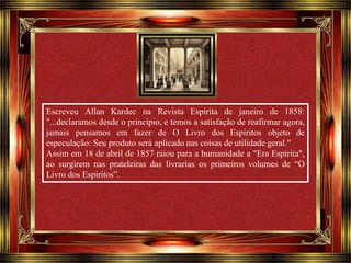 Escreveu Allan Kardec na Revista Espírita de janeiro de 1858: 
"...declaramos desde o princípio, e temos a satisfação de reafirmar agora, 
jamais pensamos em fazer de O Livro dos Espíritos objeto de 
especulação: Seu produto será aplicado nas coisas de utilidade geral." 
Assim em 18 de abril de 1857 raiou para a humanidade a "Era Espírita", 
ao surgirem nas prateleiras das livrarias os primeiros volumes de “O 
Livro dos Espíritos”. 
Clique para avançar 
 