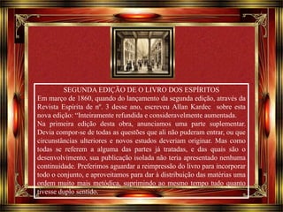 Clique para avançar 
SEGUNDA EDIÇÃO DE O LIVRO DOS ESPÍRITOS 
Em março de 1860, quando do lançamento da segunda edição, através da 
Revista Espírita de nº. 3 desse ano, escreveu Allan Kardec sobre esta 
nova edição: “Inteiramente refundida e consideravelmente aumentada. 
Na primeira edição desta obra, anunciamos uma parte suplementar. 
Devia compor-se de todas as questões que ali não puderam entrar, ou que 
circunstâncias ulteriores e novos estudos deveriam originar. Mas como 
todas se referem a alguma das partes já tratadas, e das quais são o 
desenvolvimento, sua publicação isolada não teria apresentado nenhuma 
continuidade. Preferimos aguardar a reimpressão do livro para incorporar 
todo o conjunto, e aproveitamos para dar à distribuição das matérias uma 
ordem muito mais metódica, suprimindo ao mesmo tempo tudo quanto 
tivesse duplo sentido. 
 
