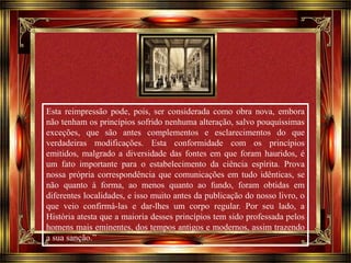 Esta reimpressão pode, pois, ser considerada como obra nova, embora 
não tenham os princípios sofrido nenhuma alteração, salvo pouquíssimas 
exceções, que são antes complementos e esclarecimentos do que 
verdadeiras modificações. Esta conformidade com os princípios 
emitidos, malgrado a diversidade das fontes em que foram hauridos, é 
um fato importante para o estabelecimento da ciência espírita. Prova 
nossa própria correspondência que comunicações em tudo idênticas, se 
não quanto à forma, ao menos quanto ao fundo, foram obtidas em 
diferentes localidades, e isso muito antes da publicação do nosso livro, o 
que veio confirmá-las e dar-lhes um corpo regular. Por seu lado, a 
História atesta que a maioria desses princípios tem sido professada pelos 
homens mais eminentes, dos tempos antigos e modernos, assim trazendo 
a sua sanção.” 
Clique para avançar 
 