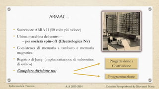 ARMAC…
• Successore ARRA II (50 volte più veloce)
• Ultima macchina del centro –
– poi società spin-off (Electrologica Nv)
• Coesistenza di memoria a tamburo e memoria
magnetica
• Registro di Jump (implementazione di subroutine
di «salto»)
• Completa divisione tra:
Progettazione e
Costruzione
Programmazione
Informatica Teorica Cristian Semperboni & Giovanni NavaA.A 2013-2014
 