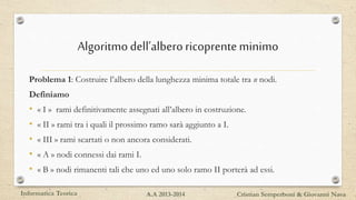 Algoritmodell’alberoricoprenteminimo
Problema 1: Costruire l’albero della lunghezza minima totale tra n nodi.
Definiamo
• « I » rami definitivamente assegnati all’albero in costruzione.
• « II » rami tra i quali il prossimo ramo sarà aggiunto a I.
• « III » rami scartati o non ancora considerati.
• « A » nodi connessi dai rami I.
• « B » nodi rimanenti tali che uno ed uno solo ramo II porterà ad essi.
Informatica Teorica Cristian Semperboni & Giovanni NavaA.A 2013-2014
 