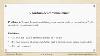 Algoritmodeicammini minimi
Problema 2: Trovare il cammino della lunghezza minima totale tra due nodi dati P e Q,
costruito in modo incrementale.
Definiamo
• « A » nodi per i quali il cammino minimo da P è noto.
• « B » nodi connessi ad almeno un A, tra i quali il prossimo nodo sarà aggiunto ad A.
• « C » nodi rimanenti.
Informatica Teorica Cristian Semperboni & Giovanni NavaA.A 2013-2014
 