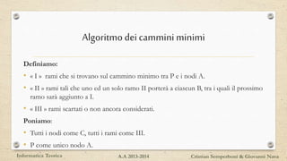 Algoritmodeicammini minimi
Definiamo:
• « I » rami che si trovano sul cammino minimo tra P e i nodi A.
• « II » rami tali che uno ed un solo ramo II porterà a ciascun B, tra i quali il prossimo
ramo sarà aggiunto a I.
• « III » rami scartati o non ancora considerati.
Poniamo:
• Tutti i nodi come C, tutti i rami come III.
• P come unico nodo A.
Informatica Teorica Cristian Semperboni & Giovanni NavaA.A 2013-2014
 