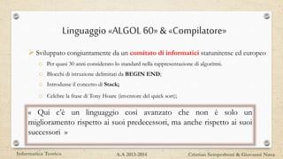Linguaggio «ALGOL60» & «Compilatore»
 Sviluppato congiuntamente da un comitato di informatici statunitense ed europeo
o Per quasi 30 anni considerato lo standard nella rappresentazione di algoritmi.
o Blocchi di istruzione delimitati da BEGIN END;
o Introdusse il concetto di Stack;
o Celebre la frase di Tony Hoare (inventore del quick sort);
« Qui c’è un linguaggio cosi avanzato che non è solo un
miglioramento rispetto ai suoi predecessori, ma anche rispetto ai suoi
successori »
Informatica Teorica Cristian Semperboni & Giovanni NavaA.A 2013-2014
 