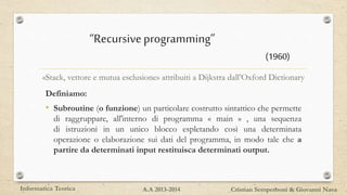 “Recursiveprogramming”
Definiamo:
• Subroutine (o funzione) un particolare costrutto sintattico che permette
di raggruppare, all'interno di programma « main » , una sequenza
di istruzioni in un unico blocco espletando così una determinata
operazione o elaborazione sui dati del programma, in modo tale che a
partire da determinati input restituisca determinati output.
«Stack, vettore e mutua esclusione» attribuiti a Dijkstra dall’Oxford Dictionary
Informatica Teorica Cristian Semperboni & Giovanni NavaA.A 2013-2014
(1960)
 