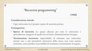 Considerazione iniziale:
• Ogni subroutine ha il proprio spazio di memoria privato.
Conseguenze:
• Spreco di memoria: Lo spazio allocato per tutte le subroutine è
generalmente maggiore di quello di cui hanno simultaneamente bisogno.
• Terminazione incorretta: impossibilità di chiamare una subroutine
mentre una o più precedenti attivazioni della stessa non sono ancora
terminate, senza perdere la possibilità di terminare correttamente in seguito.
Informatica Teorica Cristian Semperboni & Giovanni NavaA.A 2013-2014
“Recursiveprogramming”
(1960)
 