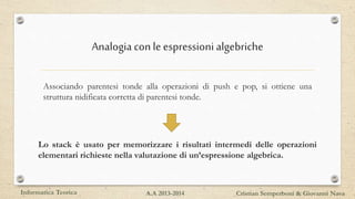 Analogia conle espressioni algebriche
Associando parentesi tonde alla operazioni di push e pop, si ottiene una
struttura nidificata corretta di parentesi tonde.
Lo stack è usato per memorizzare i risultati intermedi delle operazioni
elementari richieste nella valutazione di un’espressione algebrica.
Informatica Teorica Cristian Semperboni & Giovanni NavaA.A 2013-2014
 