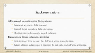 Stackreservations
All’interno di una subroutine distinguiamo:
• Parametri: argomenti della funzione.
• Variabili locali: introdotte dalla subroutine.
• Risultati intermedi: analoghi a quelli del main.
L’esecuzione di una subroutine richiede:
• Link: indirizzo dove salvare i dati dell’unità aritmetica nello stack.
• Return address: indirizzo per il ripristino dei dati dallo stack all’unità aritmetica.
Informatica Teorica Cristian Semperboni & Giovanni NavaA.A 2013-2014
 