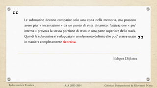 “
”
Le subroutine devono comparire solo una volta nella memoria, ma possono
avere piu’ « incarnazioni » da un punto di vista dinamico: l’attivazione « piu’
interna » provoca la stessa porzione di testo in una parte superiore dello stack.
Quindi la subroutine e’ sviluppata in un elemento definito che puo’ essere usato
in maniera completamente ricorsiva.
Edsger Dijkstra
Informatica Teorica Cristian Semperboni & Giovanni NavaA.A 2013-2014
 