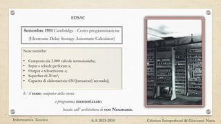 EDSAC
E’ il terzo computer della storia
a programma memorizzato
basato sull’ architettura di von Neumann.
Note tecniche:
• Composto da 3.000 valvole termoioniche;
• Input « schede perforate »;
• Output « telescrivente »;
• Superfice di 20 m2;
• Capacita di elaborazione 650 [istruzioni/secondo];
Settembre 1951 Cambridge - Corso programmazione
(Electronic Delay Storage Automatic Calculator)
Informatica Teorica Cristian Semperboni & Giovanni NavaA.A 2013-2014
 