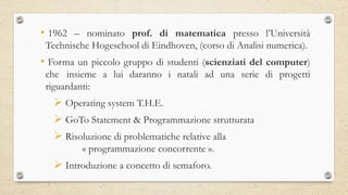 • 1962 – nominato prof. di matematica presso l’Università
Technische Hogeschool di Eindhoven, (corso di Analisi numerica).
• Forma un piccolo gruppo di studenti (scienziati del computer)
che insieme a lui daranno i natali ad una serie di progetti
riguardanti:
 Operating system T.H.E.
 GoTo Statement & Programmazione strutturata
 Risoluzione di problematiche relative alla
« programmazione concorrente ».
 Introduzione a concetto di semaforo.
 