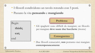 • I filosofi condividono un tavolo rotondo con 5 posti.
• Passano la vita pensando e mangiando
Problema
• Gli spaghetti sono difficili da mangiare; un filosofo
per mangiare deve usare due bacchette (risorse)
Conseguenza
• Due filosofi consecutivi, non potranno mai mangiare
contemporaneamente
Begin
think;
eat;
end
Informatica Teorica Cristian Semperboni & Giovanni NavaA.A 2013-2014
 