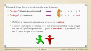• Problema: «è necessario caratterizzare un processo in attesa»
• Soluzione: «tratteremo la variabile « s » non come un semplice valore integer,
ma con un significato particolare… quello di semaforo… e per far ciò essa
dovrà essere sempre non-negativa»
• Dijkstra definisce due operazioni atomiche complementari:
 "prolagen" (testare & decrementare) P(s) : s : = s-1
 "verhogen" (incrementare) V(S) : s : = s+1
1 0
Informatica Teorica Cristian Semperboni & Giovanni NavaA.A 2013-2014
 