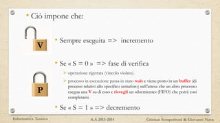• Ciò impone che:
• Sempre eseguita => incremento
• Se « S = 0 » => fase di verifica
 operazione rigettata (vincolo violato).
 processo in esecuzione passa in stato wait e viene posto in un buffer (di
processi relativi allo specifico semaforo) nell’attesa che un altro processo
esegua una V su di esso e risvegli un «dormiente» (FIFO) che potrà cosi
completarsi.
• Se « S = 1 » => decremento
V
P
Informatica Teorica Cristian Semperboni & Giovanni NavaA.A 2013-2014
 