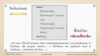 Rischio
«deadlock»
repeat
P(bacchetta[i]);
P(bacchetta[i+1 mod 5]);
eat();
V(bacchetta[i]);
V(bacchetta[i+1 mod 5]);
think();
until false;
Soluzione
«banale»
« Se tutti i filosofi avranno fame contemporaneamente, essi prenderanno la
forchetta alla propria sinistra… e nell’attesa che qualcuno lasci la
forchetta… moriranno di fame… »
Informatica Teorica Cristian Semperboni & Giovanni NavaA.A 2013-2014
 