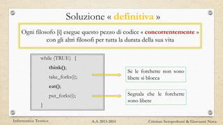 while (TRUE) {
think();
take_forks(i);
eat();
put_forks(i);
}
Soluzione « definitiva »
Se le forchette non sono
libere si blocca
Segnala che le forchette
sono libere
Ogni filosofo [i] esegue questo pezzo di codice « concorrentemente »
con gli altri filosofi per tutta la durata della sua vita
Informatica Teorica Cristian Semperboni & Giovanni NavaA.A 2013-2014
 