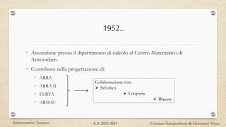 1952…
• Assunzione presso il dipartimento di calcolo al Centro Matematico di
Amsterdam.
• Contributo nella progettazione di:
• ARRA
• ARRA II
• FERTA
• ARMAC
Collaborazione con:
 Scholten
 Loopstra
 Blaauw
Informatica Teorica Cristian Semperboni & Giovanni NavaA.A 2013-2014
 