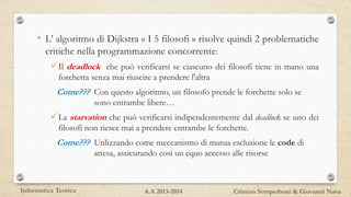• L’ algoritmo di Dijkstra « I 5 filosofi » risolve quindi 2 problematiche
critiche nella programmazione concorrente:
Il deadlock che può verificarsi se ciascuno dei filosofi tiene in mano una
forchetta senza mai riuscire a prendere l'altra
Come??? Con questo algoritmo, un filosofo prende le forchette solo se
sono entrambe libere…
La starvation che può verificarsi indipendentemente dal deadlock se uno dei
filosofi non riesce mai a prendere entrambe le forchette.
Come??? Utilizzando come meccanismo di mutua esclusione le code di
attesa, assicurando cosi un equo accesso alle risorse
Informatica Teorica Cristian Semperboni & Giovanni NavaA.A 2013-2014
 