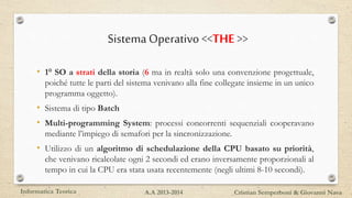 SistemaOperativo<<THE >>
• 1° SO a strati della storia (6 ma in realtà solo una convenzione progettuale,
poiché tutte le parti del sistema venivano alla fine collegate insieme in un unico
programma oggetto).
• Sistema di tipo Batch
• Multi-programming System: processi concorrenti sequenziali cooperavano
mediante l’impiego di semafori per la sincronizzazione.
• Utilizzo di un algoritmo di schedulazione della CPU basato su priorità,
che venivano ricalcolate ogni 2 secondi ed erano inversamente proporzionali al
tempo in cui la CPU era stata usata recentemente (negli ultimi 8-10 secondi).
Informatica Teorica Cristian Semperboni & Giovanni NavaA.A 2013-2014
 