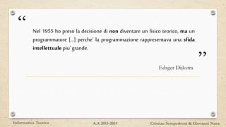 “
”
Nel 1955 ho preso la decisione di non diventare un fisico teorico, ma un
programmatore [...] perche’ la programmazione rappresentava una sfida
intellettuale piu’grande.
Edsger Dijkstra
Informatica Teorica Cristian Semperboni & Giovanni NavaA.A 2013-2014
 