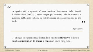 “
”
La qualità dei programmi e’ una funzione decrescente della densità
di dichiarazioni GOTO […] sono sempre piu’ convinto che la struttura in
questione debba essere abolita da tutti i linguaggi di programmazione ad alto
livello.
EdsgerDijkstra
…The go to statement as it stands is just too primitive, it is too
much an invitation to make a mess of one's program…
Informatica Teorica Cristian Semperboni & Giovanni NavaA.A 2013-2014
 