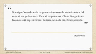 “
”
Non si puo’ considerare la programmazione come la minimizzazione del
costo di una performance. L’arte di programmare e’ l’arte di organizzare
la complessità, di gestire ilcaos bastardo nelmodo piùefficacepossibile.
Informatica Teorica Cristian Semperboni & Giovanni NavaA.A 2013-2014
EdsgerDijkstra
 