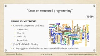 PROGRAMMAZIONE
• Costrutti e diagrammi di flusso:
• If-Then-Else;
• Case Of;
• While-Do;
• Repeat-Until;
• (In)affidabilità del Testing.
• « Linguaggio ad alto livello » ed astrazione dall’hardware sottostante.
Informatica Teorica Cristian Semperboni & Giovanni NavaA.A 2013-2014
“Notes on structured programming”
(1969)
 