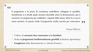 “
”
Il programma e la prova di correttezza andrebbero sviluppati in parallelo.
Inizialmente ci si chiede quale struttura dovrebbe avere la dimostrazione, poi si
costruisce un programma per soddisfare i requisiti della stessa, infine lo si usa in
senso euristico. In questo modo il programma risulta corretto per costruzione.
Edsger Dijkstra
• Utilizzo di strutture ben conosciute e/o familiari.
• Scelta di programmi intellettualmente gestibili (soluzione algoritmica).
• Lunghezza delle dimostrazioni: a « misura d’uomo ».
Informatica Teorica Cristian Semperboni & Giovanni NavaA.A 2013-2014
 