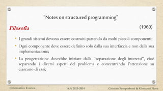 • I grandi sistemi devono essere costruiti partendo da molti piccoli componenti;
• Ogni componente deve essere definito solo dalla sua interfaccia e non dalla sua
implementazione;
• La progettazione dovrebbe iniziare dalla “separazione degli interessi”, cioè
separando i diversi aspetti del problema e concentrando l’attenzione su
ciascuno di essi;
Informatica Teorica Cristian Semperboni & Giovanni NavaA.A 2013-2014
“Notes on structured programming”
(1969)Filosofia
 