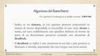 Algoritmodelbanchiere
“Een algorithme ter voorkoming van de dodelijke omarming” (EWD-108)
• Indica se un sistema, in cui operano processi concorrenti su
istanze di risorse disponibili, si troverebbe in uno stato sicuro o
meno, nel caso soddisfacesse una specifica richiesta di risorse da
parte di un determinato processo evitando una situazione di
deadlock.
• Il deadlock (o stallo) è una situazione in cui due o più processi si
bloccano a vicenda, aspettando che uno esegua una certa azione.
Informatica Teorica Cristian Semperboni & Giovanni NavaA.A 2013-2014
 