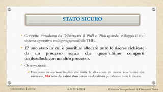 STATO SICURO
• Concetto introdotto da Dijkstra tra il 1965 e 1966 quando sviluppò il suo
sistema operativo multiprogrammabile THE.
• E’ uno stato in cui è possibile allocare tutte le risorse richieste
da un processo senza che quest'ultimo comporti
un deadlock con un altro processo.
• Osservazioni:
 Uno stato sicuro non implica che tutte le allocazioni di risorse avverranno con
successo, MA solo che esiste almeno un modo sicuro per allocare tutte le risorse.
Informatica Teorica Cristian Semperboni & Giovanni NavaA.A 2013-2014
 