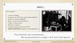 ARRA I…
• Non funzionò mai correttamente…
alla sua presentazione si ruppe e da li non fu più riparato.
Note tecniche:
• 4 anni di sviluppo
• Composto da 1.200 relè connessi alla macchina
• Tempo di switch inaffidabile
• Input « nastro di carta perforata »
• Output « telescrivente »
• Memoria a tamburo
• 3 registri gestivano parole da 30 bit
• Assenza del Clock (segnale di « end-operation »)
Informatica Teorica Cristian Semperboni & Giovanni NavaA.A 2013-2014
 