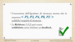 • L’esecuzione dell’algoritmo di sicurezza mostra che la
sequenza < P1, P3, P4, P0, P2 >
soddisfa i requisiti di sicurezza.
• La Richiesta (1,0,2) può essere
soddisfatta senza rischiare un deadlock.
Informatica Teorica Cristian Semperboni & Giovanni NavaA.A 2013-2014
 
