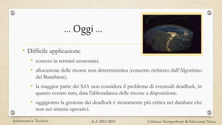 … Oggi …
• Difficile applicazione
• costoso in termini economici.
• allocazione delle risorse non deterministica (concetto richiesto dall’Algoritmo
del Banchiere).
• la maggior parte dei S.O. non considera il problema di eventuali deadlock, in
quanto evento raro, data l'abbondanza delle risorse a disposizione.
• oggigiorno la gestione dei deadlock è sicuramente più critica nei database che
non nei sistemi operativi.
Informatica Teorica Cristian Semperboni & Giovanni NavaA.A 2013-2014
 
