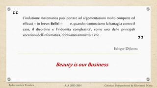 “
”
L’induzione matematica puo’ portare ad argomentazioni molto compatte ed
efficaci – in breve: Belle! – e, quando riconosciamo la battaglia contro il
caos, il disordine e l’indomita complessita’, come una delle principali
vocazionidell’informatica,dobbiamoammettere che…
Edsger Dijkstra
Informatica Teorica Cristian Semperboni & Giovanni NavaA.A 2013-2014
BeautyisourBusiness
 