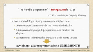 “The humble programmer” – Turing Award (1972)
La nostra metodologia di programmazione migliorerà se:
• Avremo apprezzamento della sua tremenda difficoltà.
• Utilizzeremo linguaggi di programmazione modesti ma
eleganti.
• Rispetteremo le intrinseche limitazioni della mente umana.
avvicinarsi alla programmazione UMILMENTE
Informatica Teorica Cristian Semperboni & Giovanni NavaA.A 2013-2014
A.C.M. – Association for Computing Machinery
 