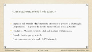 «…unoceano tra me edilmio capo…»
• Ingresso nel mondo dell’industria (ricercatore presso la Burroughs
Corporation) – il grosso del lavoro nel suo studio a casa (Olanda).
• Fonda l’ETAC noto come il « Club del martedì pomeriggio ».
• Periodo florido per gli articoli.
• Forte attaccamento al mondo dell’ Università.
Informatica Teorica Cristian Semperboni & Giovanni NavaA.A 2013-2014
 