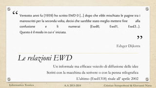 “
”
Ventotto anni fa (1959) ho scritto EWD 0 […] dopo che ebbi mischiato le pagine tra i
manoscritti per la seconda volta, decisi che sarebbe stato meglio mettere fine alla
confusione e li numerai (Ewd0, Ewd1, Ewd3…).
Questo è ilmodo incui e’ iniziata.
Edsger Dijkstra
Le relazioni EWD
Un informale ma efficace veicolo di diffusione delle idee
Scritti con la macchina da scrivere o con la penna stilografica
L’ultimo (Ewd1318) risale all’ aprile 2002
Informatica Teorica Cristian Semperboni & Giovanni NavaA.A 2013-2014
 