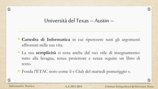 UniversitàdelTexas–Austin–
• Cattedra di Informatica in cui ripercorre tutti gli argomenti
affrontati nella sua vita.
• La sua semplicità si nota anche dal suo stile di insegnamento:
tutto alla lavagna, senza proiettore e senza seguire un libro di
testo.
• Fonda l’ETAC noto come il « Club del martedì pomeriggio ».
Informatica Teorica Cristian Semperboni & Giovanni NavaA.A 2013-2014
 