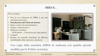 ARRA II…
Una copia della macchina (FERTA) fu realizzata con qualche piccola
modifica per la Fokker (avionica).
Note tecniche:
• Non fu un evoluzione di ARRA I, ma una
macchina innovativa
• Introduzione del Clock di sistema
• Input « nastro di carta perforata »
• Output « telescrivente »
• Memoria a tamburo
(1024 parole – 2 istruzione per ogni parola)
• 2 registri
• Routine di controllo introdotte da Dijkstra
(inaffidabilità delle memorie a tamburo)
Informatica Teorica Cristian Semperboni & Giovanni NavaA.A 2013-2014
 