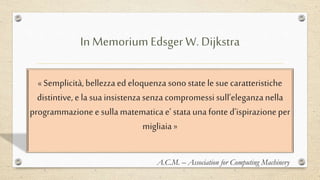 In Memorium Edsger W. Dijkstra
« Semplicità,bellezza ed eloquenza sonostate le sue caratteristiche
distintive, e la sua insistenzasenza compromessi sull’eleganzanella
programmazione e sullamatematica e’ statauna fonte d’ispirazioneper
migliaia »
A.C.M. – Association for Computing Machinery
 