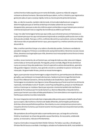 conhecimentoe todosaquelesque emnome doEstado,sujaramas mãosde sangue e
violaramosdiretoshumanos.Sãoestastarefasque cabem, nofim, à História,que registraráos
gestosde cada um para o avanço rápido,lentooumesmopé ante pé da democracia.
Mas, se nãohá revanche,tambémnãohá medo.A Comissãotrabalharácom corageme
determinaçãoparaque as famíliasaindahoje enlutadassaibamde seusmortose
desaparecidos;paraque osatos de violênciasejamconhecidose osque lutarampara construir
a democraciapossammaisse orgulharda resistênciaaoarbítrio que fizeram.
E aqui me cabe homenageartantosque aqui estão,que estiverampresosemItamaracá,os
que lutarampara que nós aqui estivéssemoshojetendoascondiçõespolíticasde viverumdia
de busca da verdade.Paraque,enfim, osilêncionãocontinue aprevalecer,comose a Nação
não tivesse tidoumpassadode horrore que,para esquecê-lo,omelhorcaminhoserianunca
desvendá-lo.
Não,o melhorcaminhoé lançar a luzsobre o chumbodos porões.Conheceraverdade do
passadoé assegurara firmezae a constânciado avançodemocrático.Devemosissoaosnossos
filhos,devemosissoàsgeraçõesque virão,devemosissoànossaprópriaconsciênciae ànossa
própriamilitância.
Lembro,nesse momento,de umhomemque,aolongode todasua vida,lutousemtréguas
contra todasas formasde opressão.Perseguido,presoe exilado,Miguel Arraesde Alencar
nunca se curvouà força dospoderosos.Comele aprendi osvaloresdemocráticos,aprendi a
não guardar mágoase rancores,mas aprendi aresistire a acreditarno povoe nofuturodo
nossopaís. AogovernadorArraes,prestoasnossashomenagens.
Agora,queroprestarnossashomenagensaalgunsbrasileiros,pernambucanosde diferentes
gerações,que tombaramna lutapelademocracia.SaúdoemprimeirolugarDemócritode
SouzaFilhoe Manoel Carvoeiro,vítimasdaditadurado EstadoNovo.Querotambém
homenagearosestudantesIvanAguiare JonasAlbuquerqueque foramasprimeirasvítimasda
repressão,metralhadosnodia1º de abril,nestaPraça da República,porque se manifestavam
contra a tiraniaque se instalava.Queroque sejaeste omomentotambémde manifestara
saudade de PernambucoporFernandoSantaCruz,RamirezMaranhão e EduardoCollier,
jovensque tiveramsuasvidasceifadaspeladitadura.Éemnome delese emrespeitoàssuas
famíliasque estamosreunidosnestatarde.
Os nove integrantesdaComissãohoje empossadaestãoprontosparao trabalhodesafiador
que os espera.Sãomulherese homensde idadesdiferentes,de formaçõesprofissionais
distintase diversaspreferênciaspolíticas.Noentanto,osune ocompromissocomumcoma
lutapelosdireitoshumanos,que levaramavante mesmoquandoessalutapodiatrazerprisão,
tortura e morte.
São portadoresdaconfiançade todos ospernambucanosque,aolongode sua heroica
História,levantaram-se afavordas grandescausaslibertárias.Se necessário,celebrando
pactos; se necessário,indoaosenfrentamentos.
Inspiraa ComissãooinesquecíveldomHelderCâmara.Portodaa suavida,o Arcebispode
Olindae Recife buscouaverdade.A teológica,calcadanosfundamentosdafé,mastambéma
 