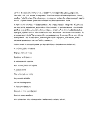 verdade davidados homens,nalidapelasobrevivênciae pelodesejode justiçasocial.
Tentaramcalar Dom Helder,perseguirame assassinaramosque lhe erampróximoscomoo
saudosoPadre Henrique.Masnão vergoua verdade que brotavadaspalavrasdaquele gigante
miúdo.Elapermanece e agora,maisuma vez,nosserve de farol e de norte.
A memórianosensinae a verdade nosliberta.Aoempossarossete integrantesdaComissão
nacional,disse,emocionada,apresidenteDilmaRousseff:“A ignorânciasobre aHistórianão
pacifica,pelocontrário,mantémlatentesmágoase rancores.A desinformaçãonãoajudaa
apaziguar,apenasfacilitaotrânsitoda intolerância.A sombrae a mentiranãosão capazesde
promovera concórdia.”Façamostambémnossasas palavrasde sua excelência,apresidenta
da República.Epor elasbalizadas,damoshoje maisumlargopasso,semretorno,rumoà
democraciadas nossasmaisprofundasesperanças.
Comocantam os versosdopoeta,que aqui relembro,AfonsoRomanode Santana:
A natureza,como a História,
Segrega memória e vida
E cedo ou tarde desova
A verdadesobrea aurora.
Não há cova funda quesepulte
A rasa covardia
Não há túmulo queoculte
Os frutosda rebeldia
Cai umdia desgraçada
A maistorpe ditadura.
Quando osvivossaemà praça
E os mortosda sepultura
Vivaa liberdade. Vivaademocracia. VivaPernambuco /VivaoBrasil.
 