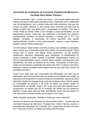 Cerimônia de instalação da Comissão Estadual da Memória e
Verdade Dom Helder Câmara
“Senhor governador, vejo – e todos nós vemos – com grande alegria que essa
história aos poucos está sendo passada a limpo. Certamente sem a velocidade
que nós desejaríamos, sem o alcance pelo qual todos ansiamos, mas que aos
poucos vai sendo reescrita. E, sem dúvida, essa cerimônia que hoje aqui se
realiza constitui mais uma pedra para a restauração da verdade. Para que a
versão oficial do Estado venha a ser corrigida e possa corresponder ao que
efetivamente ocorreu. Todos nós, que integramos a Comissão, nos sentimos
profundamente honrados em termos assumido o encargo que V. EX.ª nos
delegou. Honrados e conscientes de termos assumido uma grande
responsabilidade perante o povo pernambucano, perante o povo brasileiro,
perante a própria história deste país.”
“Em Pernambuco talvez tenham ocorrido as cenas mais violentas da repressão,
talvez porque aqui a sociedade estava mais à frente dos demais estados. Talvez
porque aqui na época, com Miguel Arraes governador, os três poderes
republicanos exercendo plenamente suas atribuições, os trabalhadores do
campo começando a serem ouvidos, a juventude arregimentada vivendo em
clima de plena liberdade e assim, a história talvez andasse mais depressa, mais
rapidamente. Um tanto na dianteira do seu tempo. Anunciando o tempo novo.
Talvez por isso mesmo a repressão aqui tenha sido maior. O esforço para tentar
paralisar a marcha da história tenha exigido mais do que, pela força, haviam se
apossado do Poder.”
“Pode V.Ex.ª estar certo que, conscientes das dificuldades que terão de ser
enfrentadas, esta Comissão fará tudo que estiver ao seu alcance para revelar os
fatos tais como se passaram e possam ainda ser reconstituídos, apesar dos anos
decorridos desde o fim daquela longa noite que se abateu sobre o Brasil. Apesar
da manipulação de arquivos e da morte de tantos que podiam ajudar no
esclarecimento da verdade. Pode V. Ex.ª estar certo que tudo faremos para o
cumprimento da missão que nos foi confiada. Na certeza de que estaremos
fazendo a nossa parte, para que fatos semelhantes nunca mais se repitam na
vida deste país e a própria história possa seguir o seu curso.”
“Muito obrigado, governador. Gratidão é dívida que nunca prescreve.”
Trechos do discurso de Fernando de Vasconcellos Coelho – coordenador da
Comissão Estadual da Memória e Verdade Dom Helder Câmara, durante a
solenidade de instauração da Comissão, com o governador Eduardo Campos,
em 1º de junho de 2012, no Palácio do Campo das Princesas.
 
